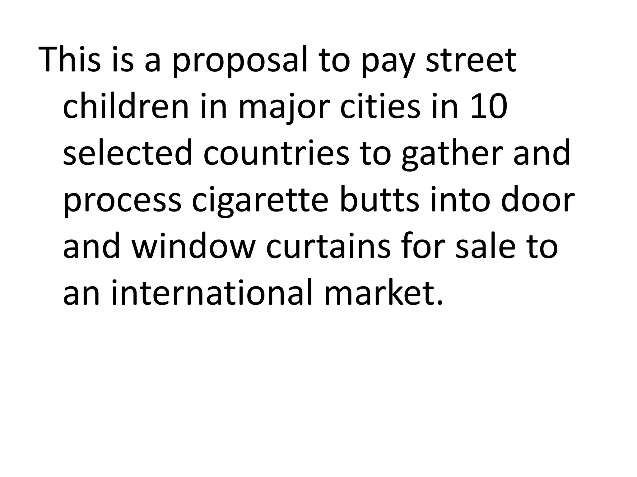 This is a proposal to pay street
children in major cities in 10
selected countries to gather and
process cigarette butts into door
and window curtains for sale to
an international market.

 