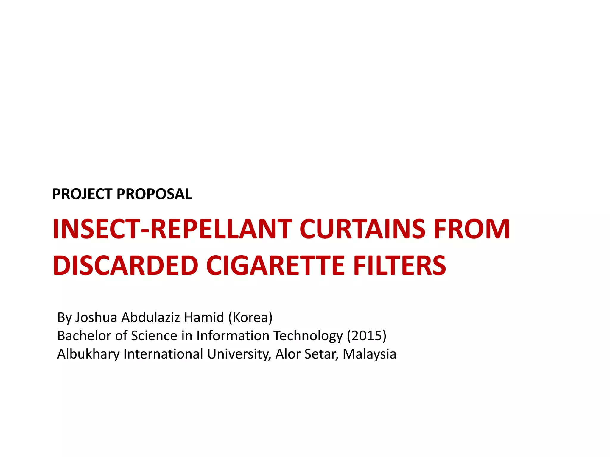 PROJECT PROPOSAL

INSECT-REPELLANT CURTAINS FROM
DISCARDED CIGARETTE FILTERS
By Joshua Abdulaziz Hamid (Korea)
Bachelor of Science in Information Technology (2015)
Albukhary International University, Alor Setar, Malaysia

 