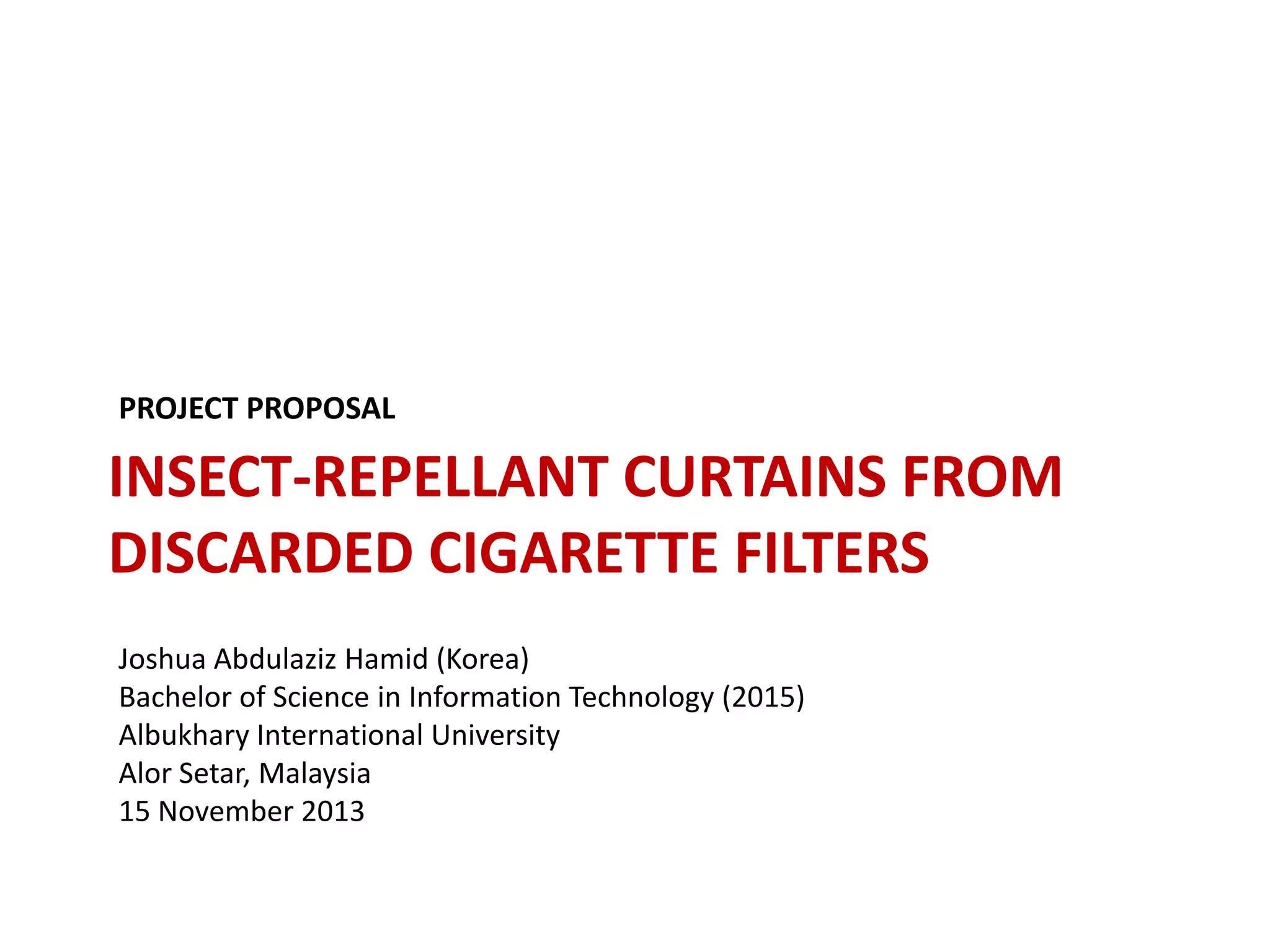 PROJECT PROPOSAL

INSECT-REPELLANT CURTAINS FROM
DISCARDED CIGARETTE FILTERS
Joshua Abdulaziz Hamid (Korea)
Bachelor of Science in Information Technology (2015)
Albukhary International University
Alor Setar, Malaysia
15 November 2013

 