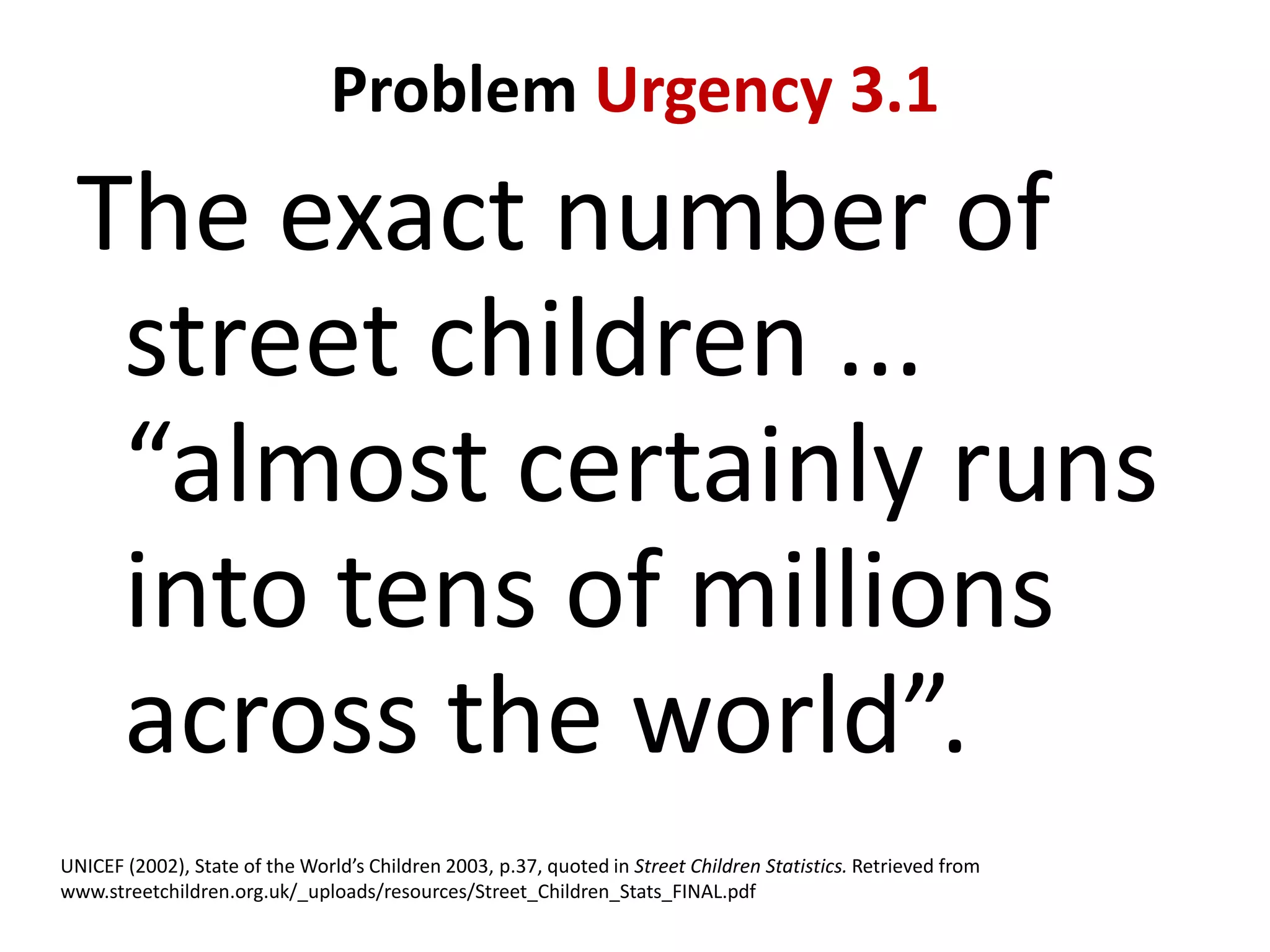 Problem Urgency 3.1

The exact number of
street children ...
“almost certainly runs
into tens of millions
across the world”.
UNICEF (2002), State of the World’s Children 2003, p.37, quoted in Street Children Statistics. Retrieved from
www.streetchildren.org.uk/_uploads/resources/Street_Children_Stats_FINAL.pdf

 
