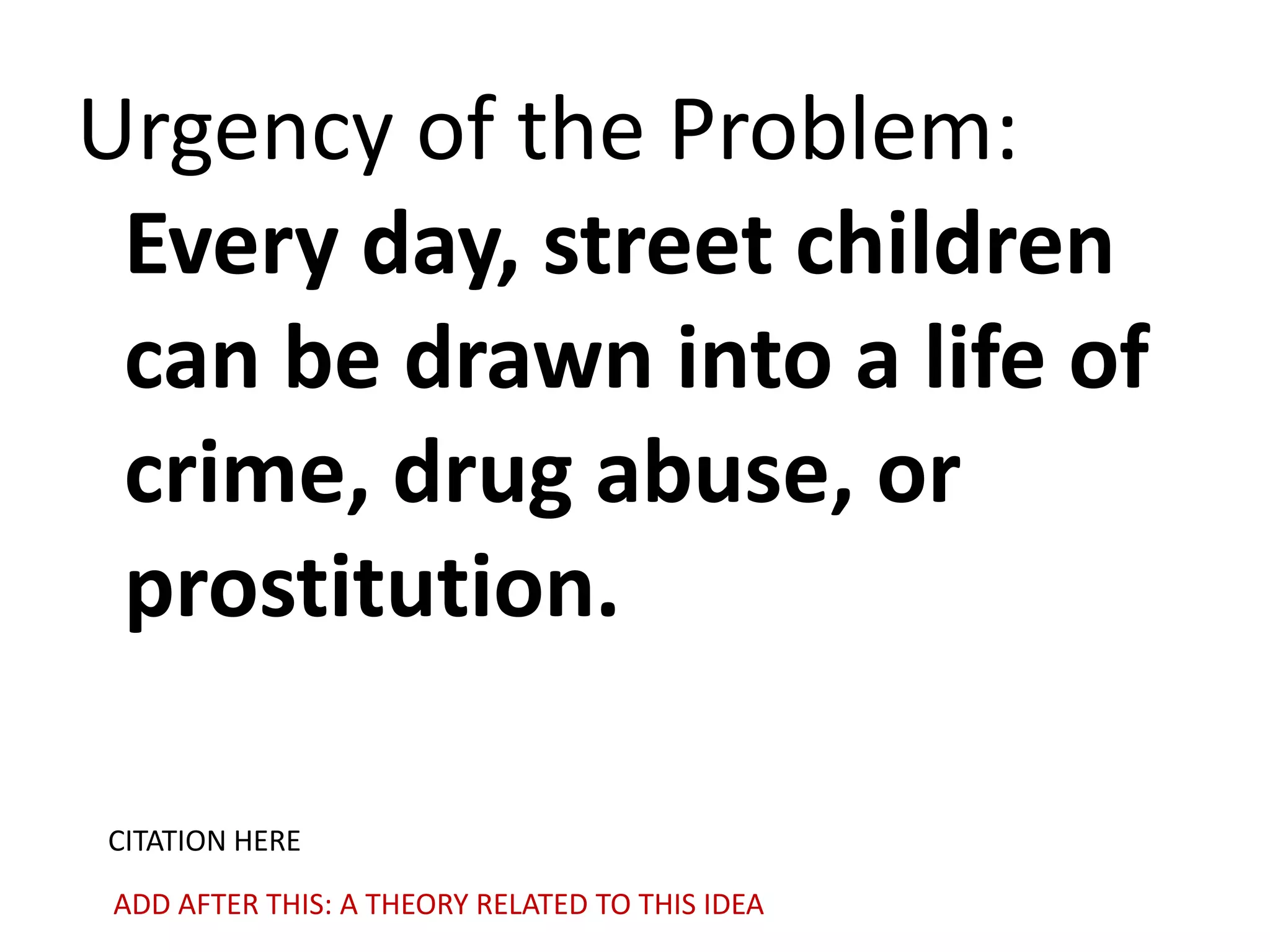 Urgency of the Problem:
Every day, street children
can be drawn into a life of
crime, drug abuse, or
prostitution.
CITATION HERE
ADD AFTER THIS: A THEORY RELATED TO THIS IDEA

 