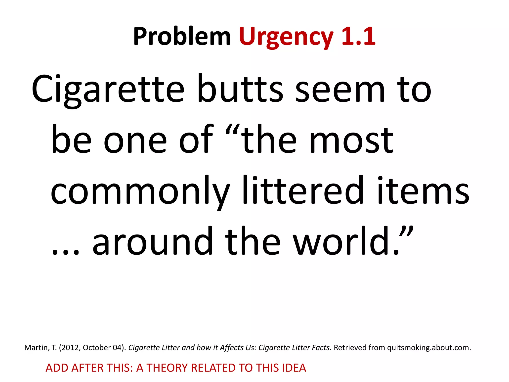 Problem Urgency 1.1

Cigarette butts seem to
be one of “the most
commonly littered items
... around the world.”
Martin, T. (2012, October 04). Cigarette Litter and how it Affects Us: Cigarette Litter Facts. Retrieved from quitsmoking.about.com.

ADD AFTER THIS: A THEORY RELATED TO THIS IDEA

 