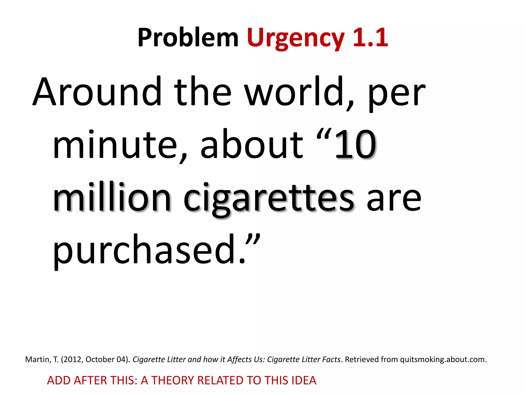 Problem Urgency 1.1

Around the world, per
minute, about “10
million cigarettes are
purchased.”
Martin, T. (2012, October 04). Cigarette Litter and how it Affects Us: Cigarette Litter Facts. Retrieved from quitsmoking.about.com.

ADD AFTER THIS: A THEORY RELATED TO THIS IDEA

 