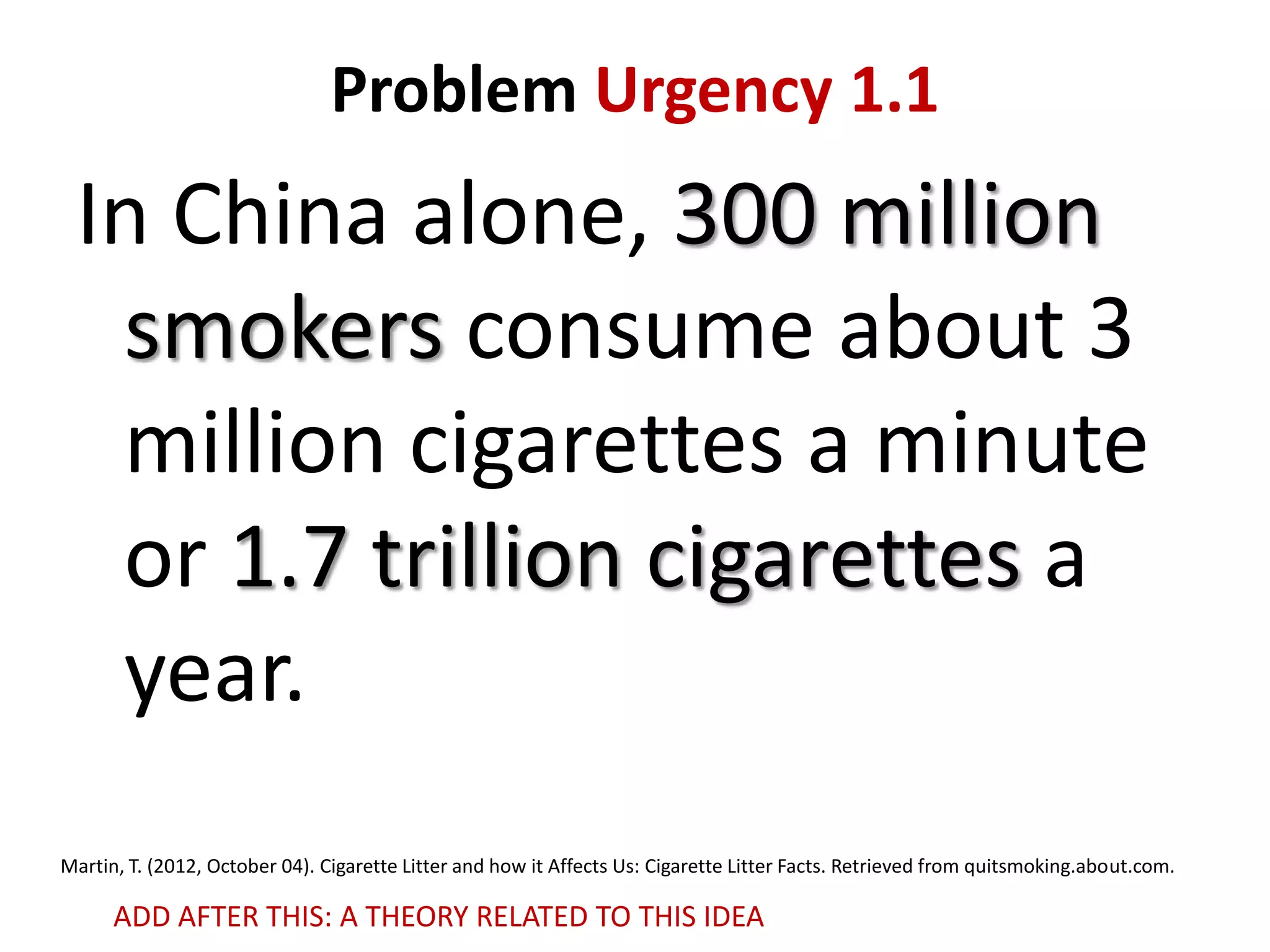 Problem Urgency 1.1

In China alone, 300 million
smokers consume about 3
million cigarettes a minute
or 1.7 trillion cigarettes a
year.
Martin, T. (2012, October 04). Cigarette Litter and how it Affects Us: Cigarette Litter Facts. Retrieved from quitsmoking.about.com.

ADD AFTER THIS: A THEORY RELATED TO THIS IDEA

 