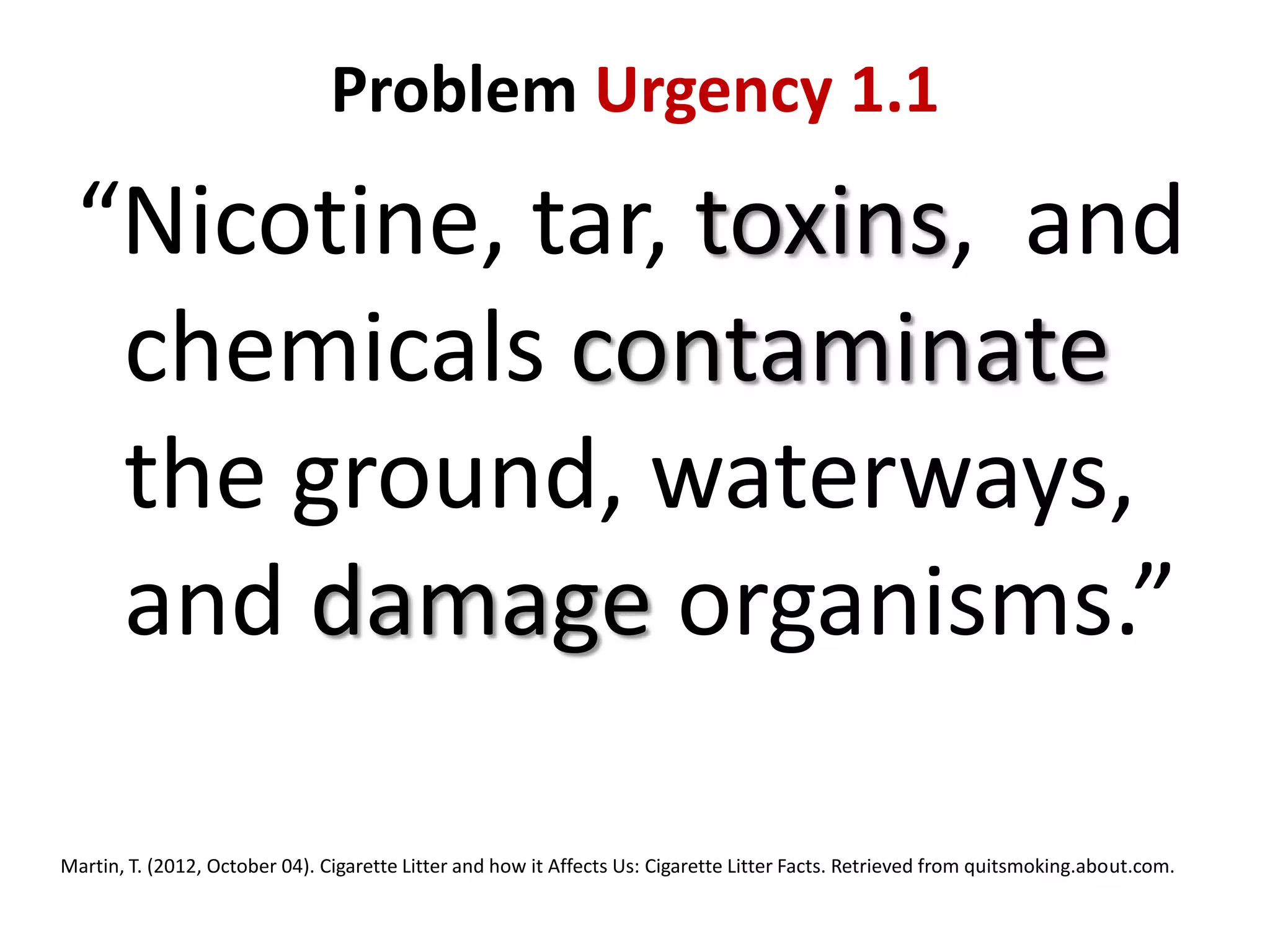 Problem Urgency 1.1

“Nicotine, tar, toxins, and
chemicals contaminate
the ground, waterways,
and damage organisms.”
Martin, T. (2012, October 04). Cigarette Litter and how it Affects Us: Cigarette Litter Facts. Retrieved from quitsmoking.about.com.

 