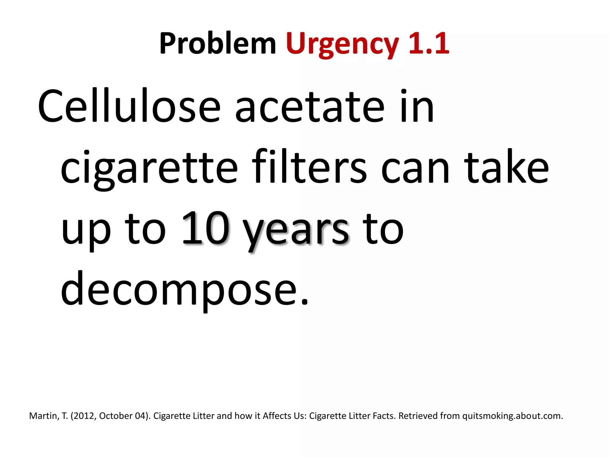 Problem Urgency 1.1

Cellulose acetate in
cigarette filters can take
up to 10 years to
decompose.
Martin, T. (2012, October 04). Cigarette Litter and how it Affects Us: Cigarette Litter Facts. Retrieved from quitsmoking.about.com.

 