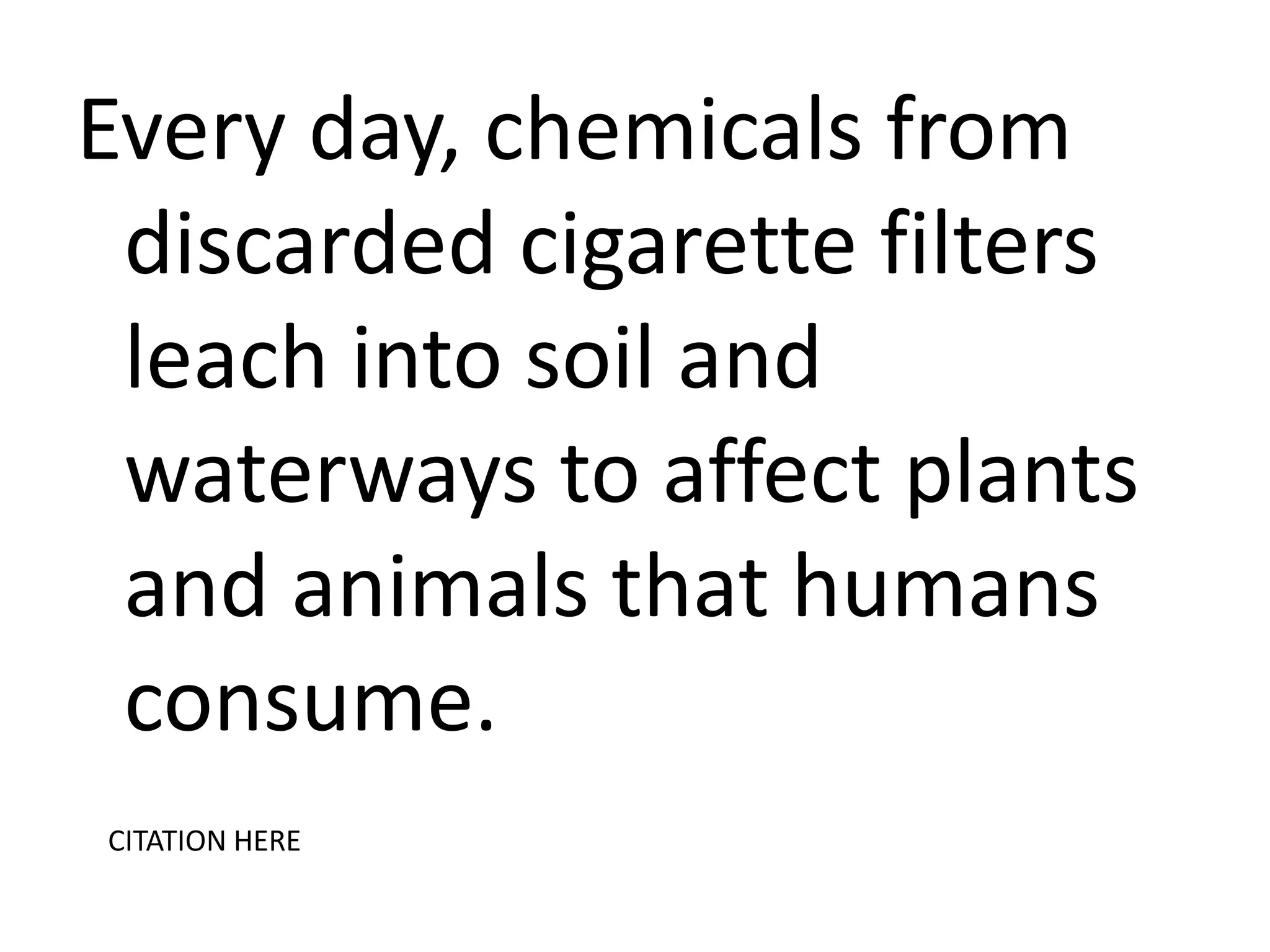 Every day, chemicals from
discarded cigarette filters
leach into soil and
waterways to affect plants
and animals that humans
consume.
CITATION HERE

 