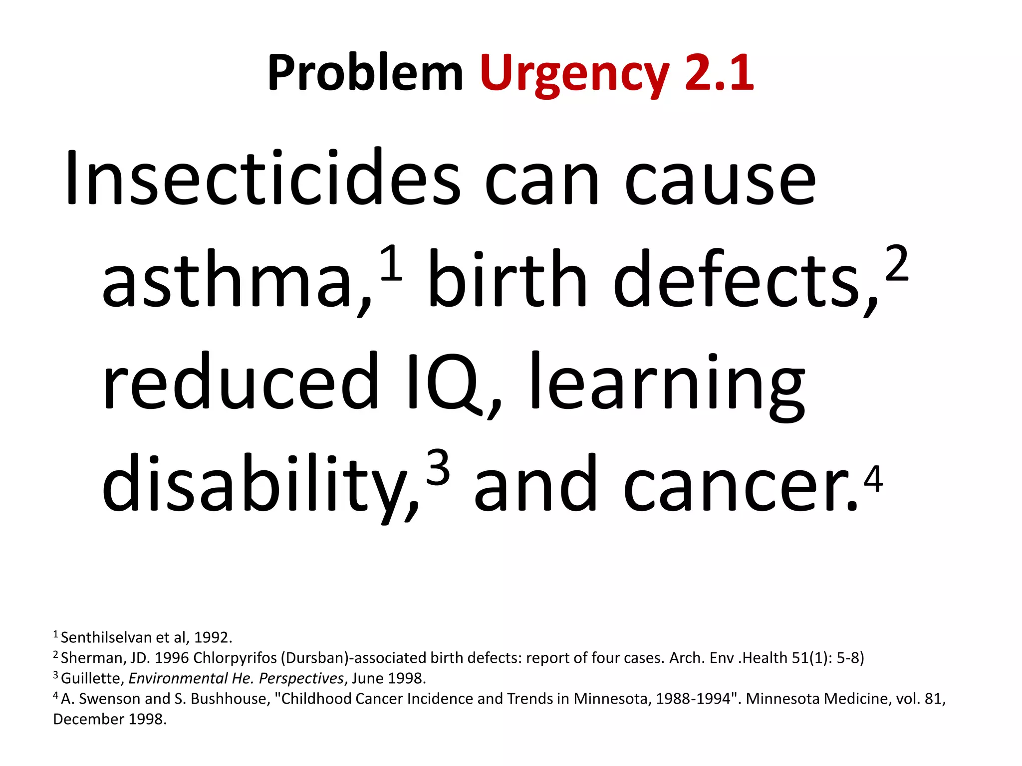 Problem Urgency 2.1

Insecticides can cause
1 birth defects,2
asthma,
reduced IQ, learning
3 and cancer.4
disability,
1 Senthilselvan et

al, 1992.
1996 Chlorpyrifos (Dursban)-associated birth defects: report of four cases. Arch. Env .Health 51(1): 5-8)
3 Guillette, Environmental He. Perspectives, June 1998.
4 A. Swenson and S. Bushhouse, "Childhood Cancer Incidence and Trends in Minnesota, 1988-1994". Minnesota Medicine, vol. 81,
December 1998.
2 Sherman, JD.

 