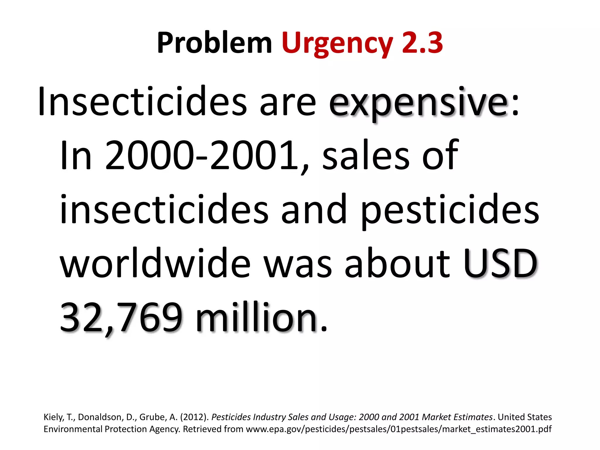 Problem Urgency 2.3

Insecticides are expensive:
In 2000-2001, sales of
insecticides and pesticides
worldwide was about USD
32,769 million.
Kiely, T., Donaldson, D., Grube, A. (2012). Pesticides Industry Sales and Usage: 2000 and 2001 Market Estimates. United States
Environmental Protection Agency. Retrieved from www.epa.gov/pesticides/pestsales/01pestsales/market_estimates2001.pdf

 
