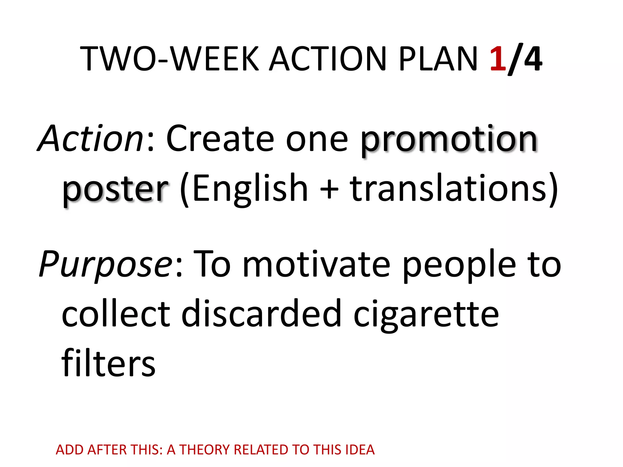 TWO-WEEK ACTION PLAN 1/4

Action: Create one promotion
poster (English + translations)
Purpose: To motivate people to
collect discarded cigarette
filters
ADD AFTER THIS: A THEORY RELATED TO THIS IDEA

 