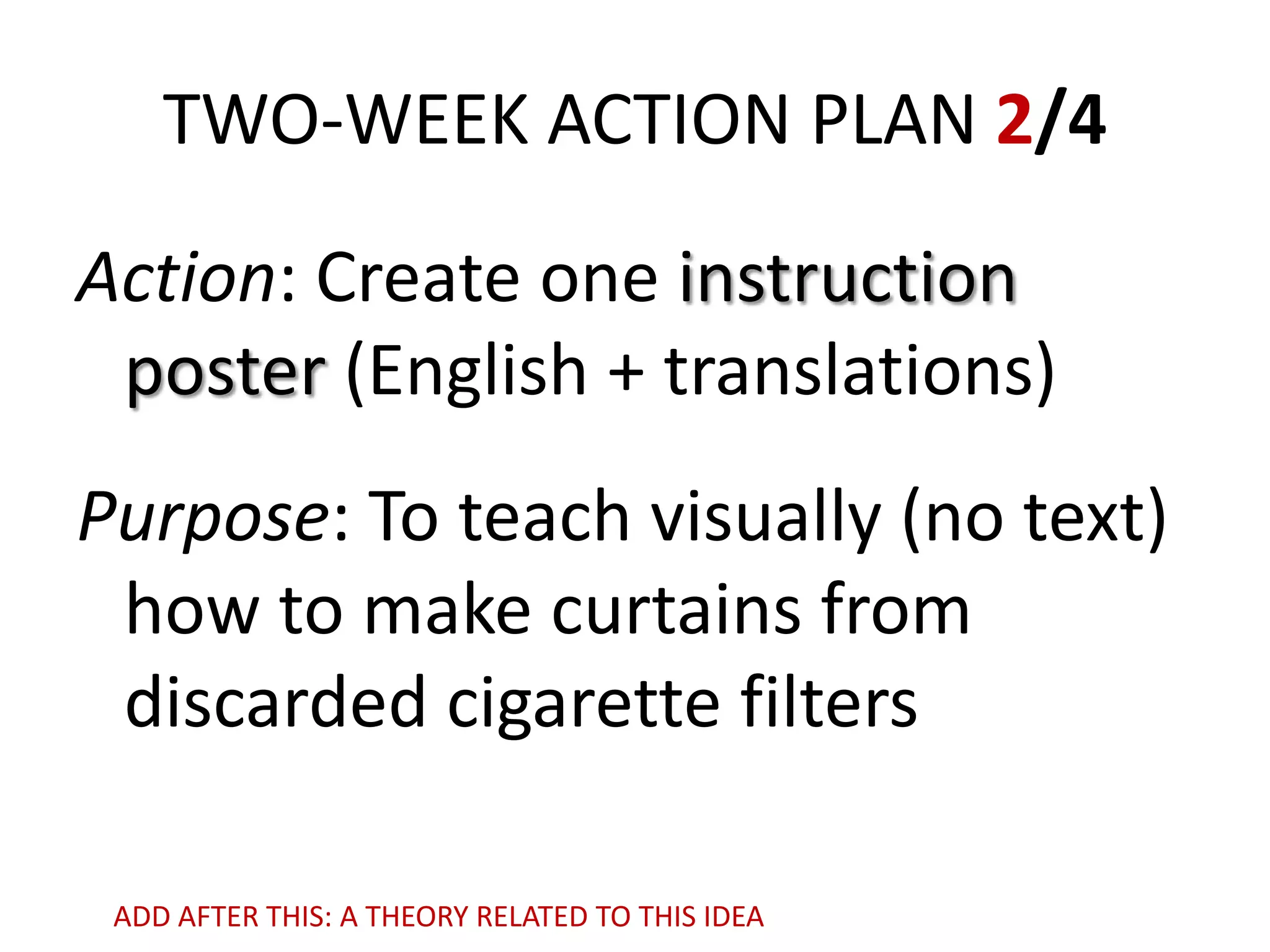 TWO-WEEK ACTION PLAN 2/4
Action: Create one instruction
poster (English + translations)
Purpose: To teach visually (no text)
how to make curtains from
discarded cigarette filters
ADD AFTER THIS: A THEORY RELATED TO THIS IDEA

 