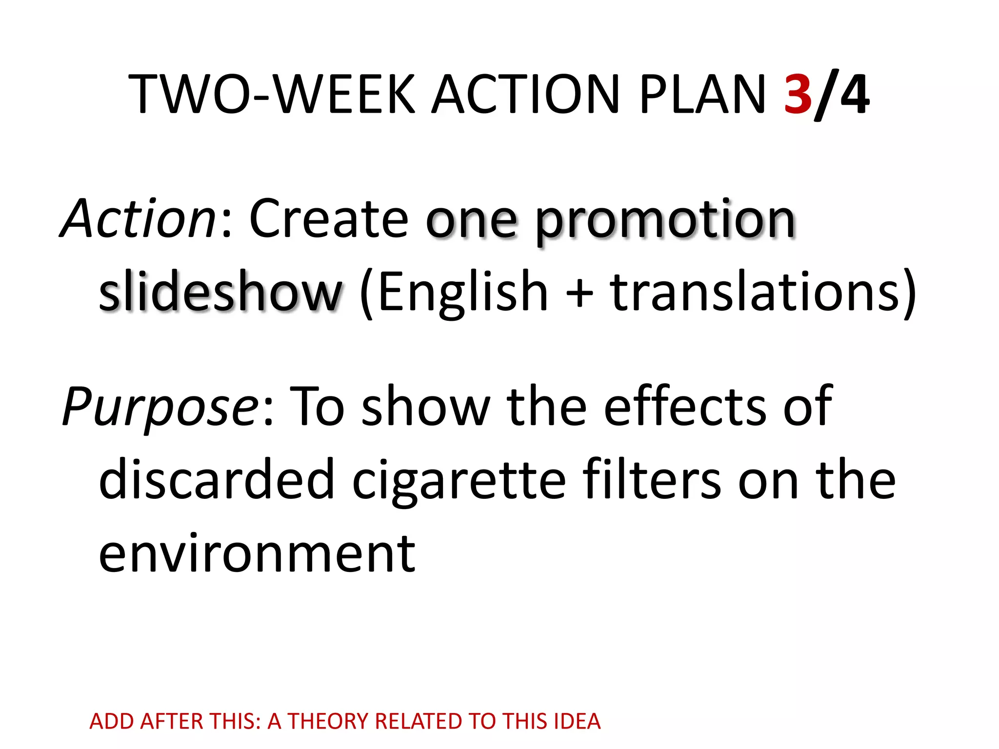 TWO-WEEK ACTION PLAN 3/4
Action: Create one promotion
slideshow (English + translations)
Purpose: To show the effects of
discarded cigarette filters on the
environment
ADD AFTER THIS: A THEORY RELATED TO THIS IDEA

 