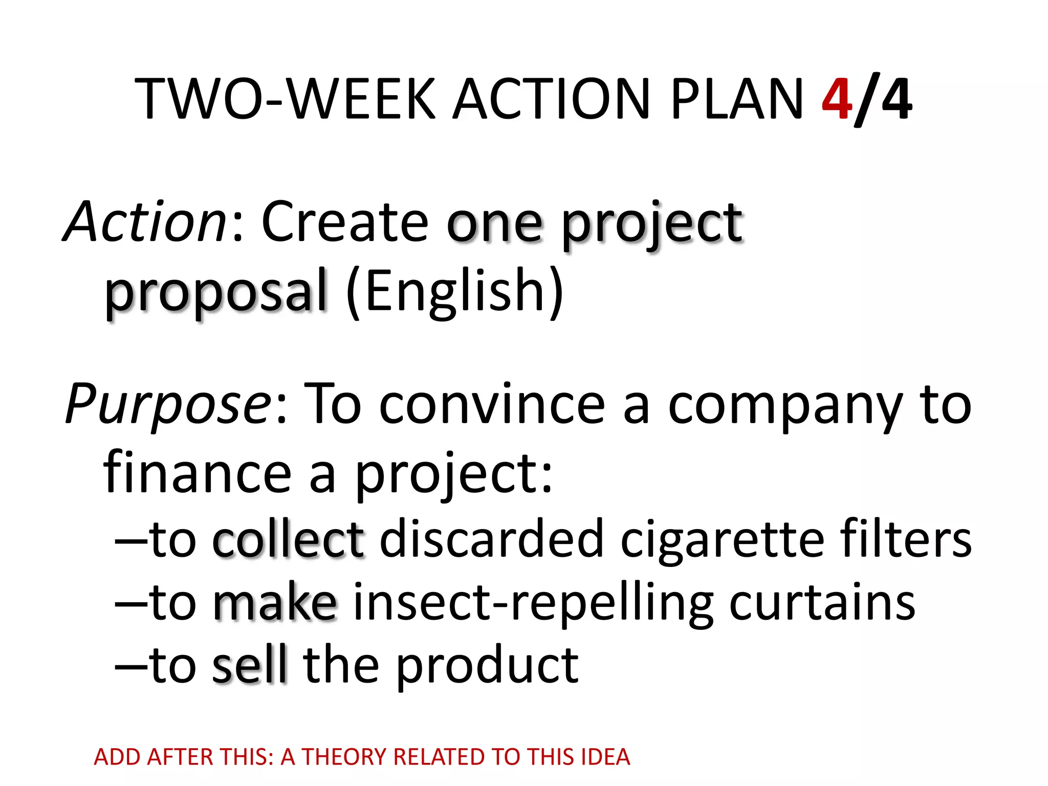 TWO-WEEK ACTION PLAN 4/4
Action: Create one project
proposal (English)
Purpose: To convince a company to
finance a project:

–to collect discarded cigarette filters
–to make insect-repelling curtains
–to sell the product

ADD AFTER THIS: A THEORY RELATED TO THIS IDEA

 