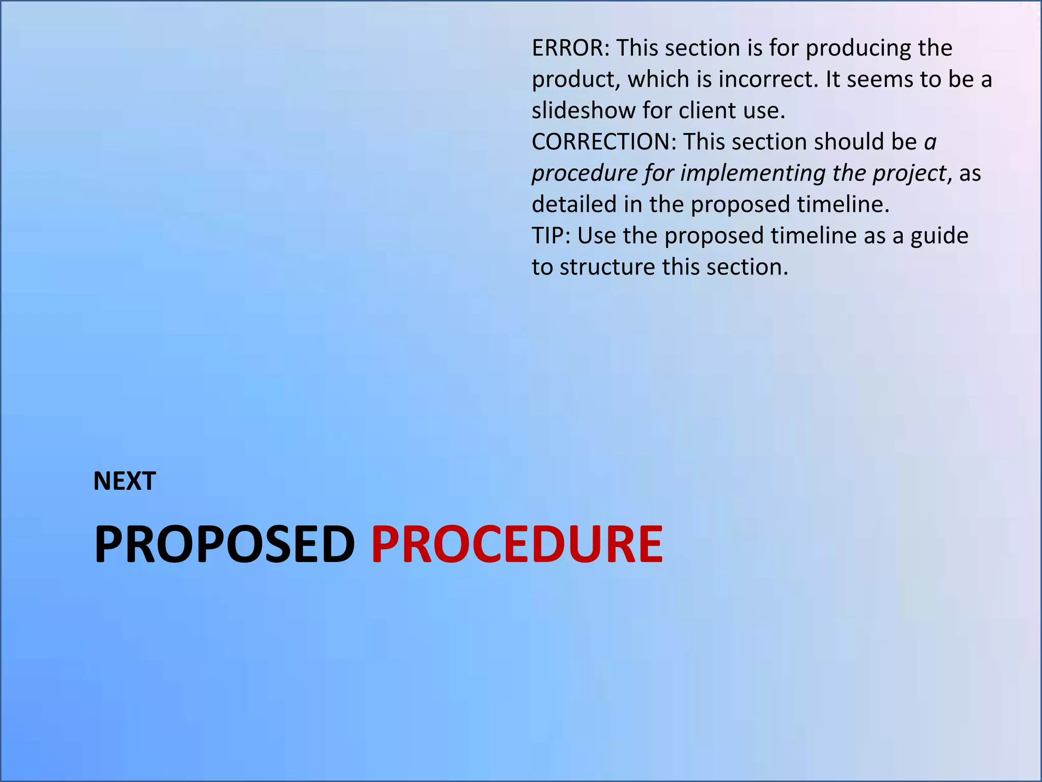 ERROR: This section is for producing the
product, which is incorrect. It seems to be a
slideshow for client use.
CORRECTION: This section should be a
procedure for implementing the project, as
detailed in the proposed timeline.
TIP: Use the proposed timeline as a guide
to structure this section.

NEXT

PROPOSED PROCEDURE

 