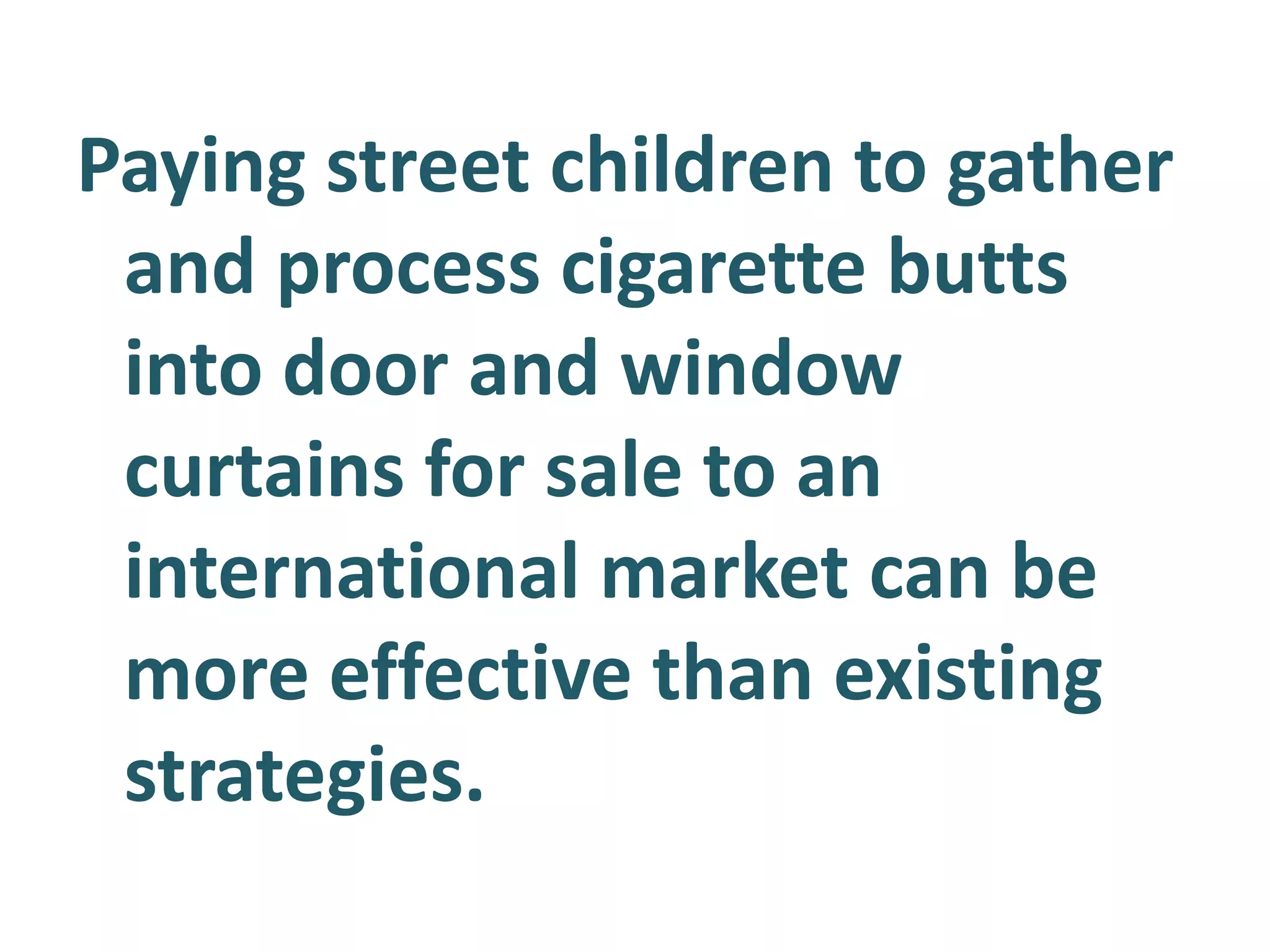 Paying street children to gather
and process cigarette butts
into door and window
curtains for sale to an
international market can be
more effective than existing
strategies.

 