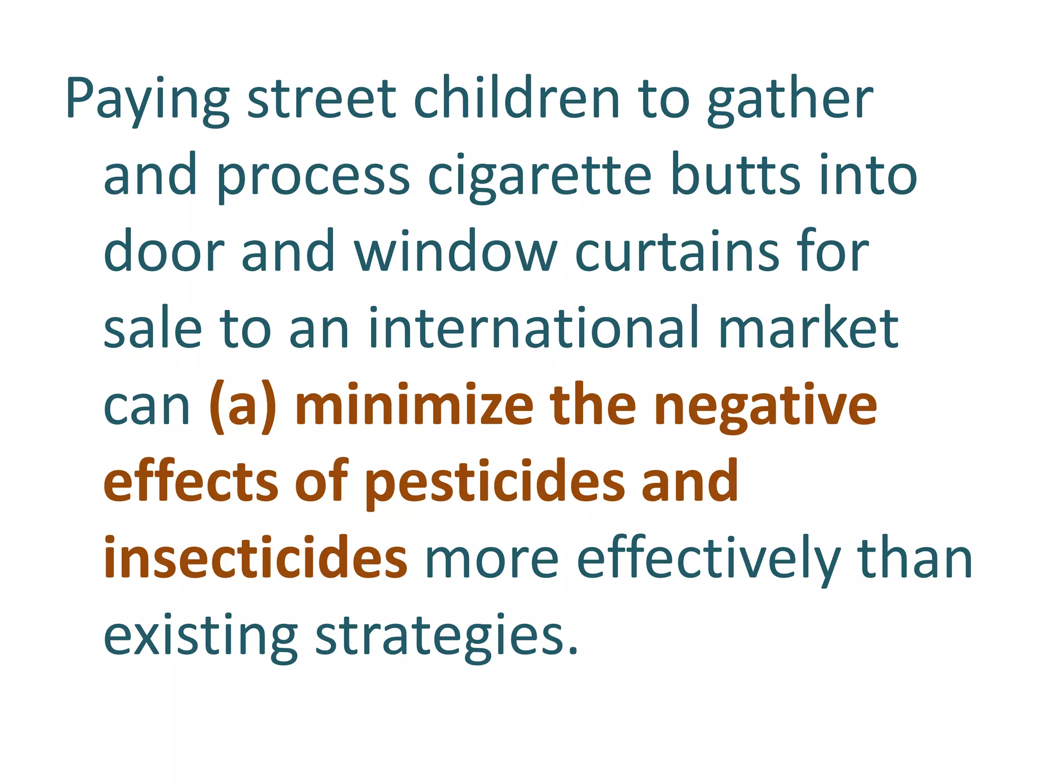 Paying street children to gather
and process cigarette butts into
door and window curtains for
sale to an international market
can (a) minimize the negative
effects of pesticides and
insecticides more effectively than
existing strategies.

 