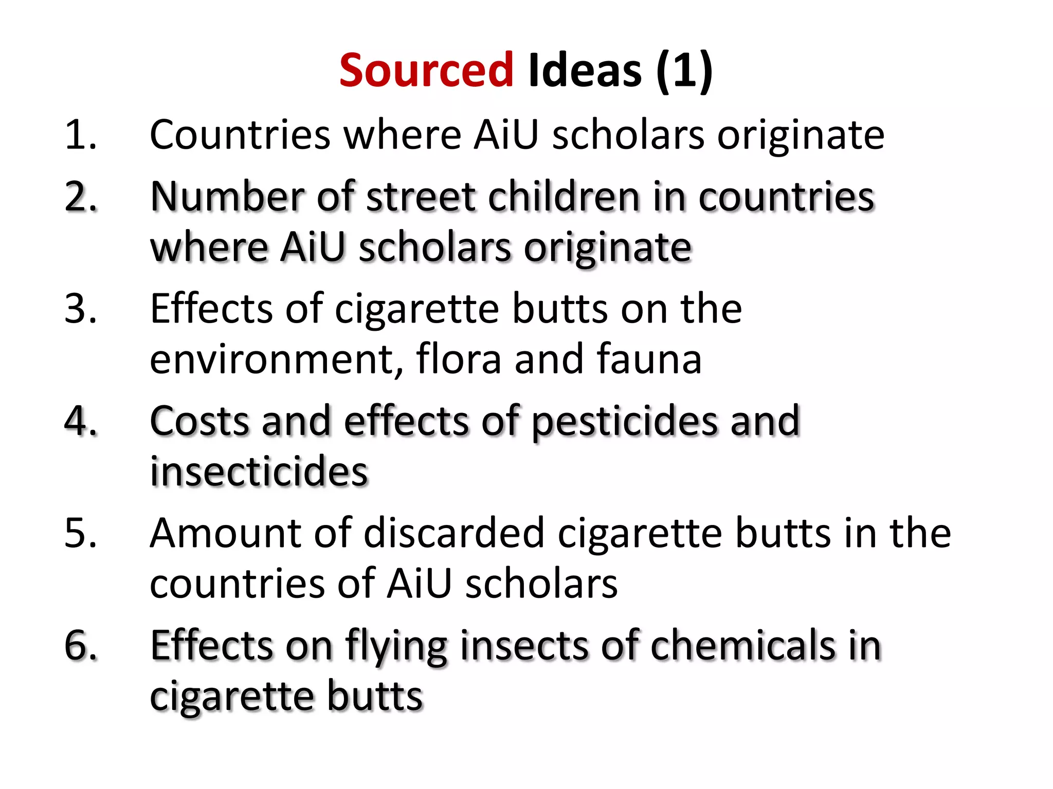 Sourced Ideas (1)
1.
2.
3.
4.
5.

6.

Countries where AiU scholars originate
Number of street children in countries
where AiU scholars originate
Effects of cigarette butts on the
environment, flora and fauna
Costs and effects of pesticides and
insecticides
Amount of discarded cigarette butts in the
countries of AiU scholars
Effects on flying insects of chemicals in
cigarette butts

 