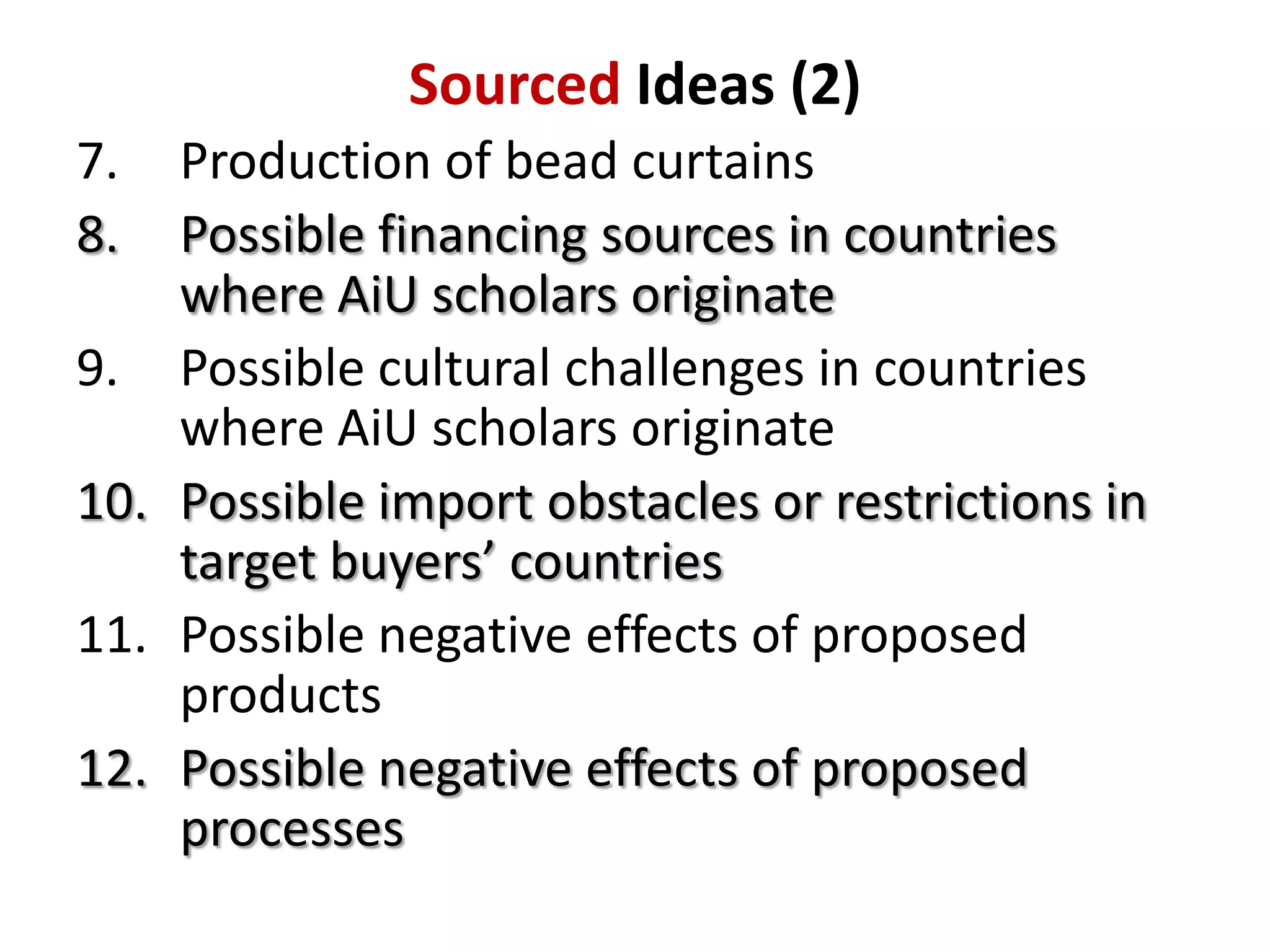 Sourced Ideas (2)
7.
8.

Production of bead curtains
Possible financing sources in countries
where AiU scholars originate
9. Possible cultural challenges in countries
where AiU scholars originate
10. Possible import obstacles or restrictions in
target buyers’ countries
11. Possible negative effects of proposed
products
12. Possible negative effects of proposed
processes

 