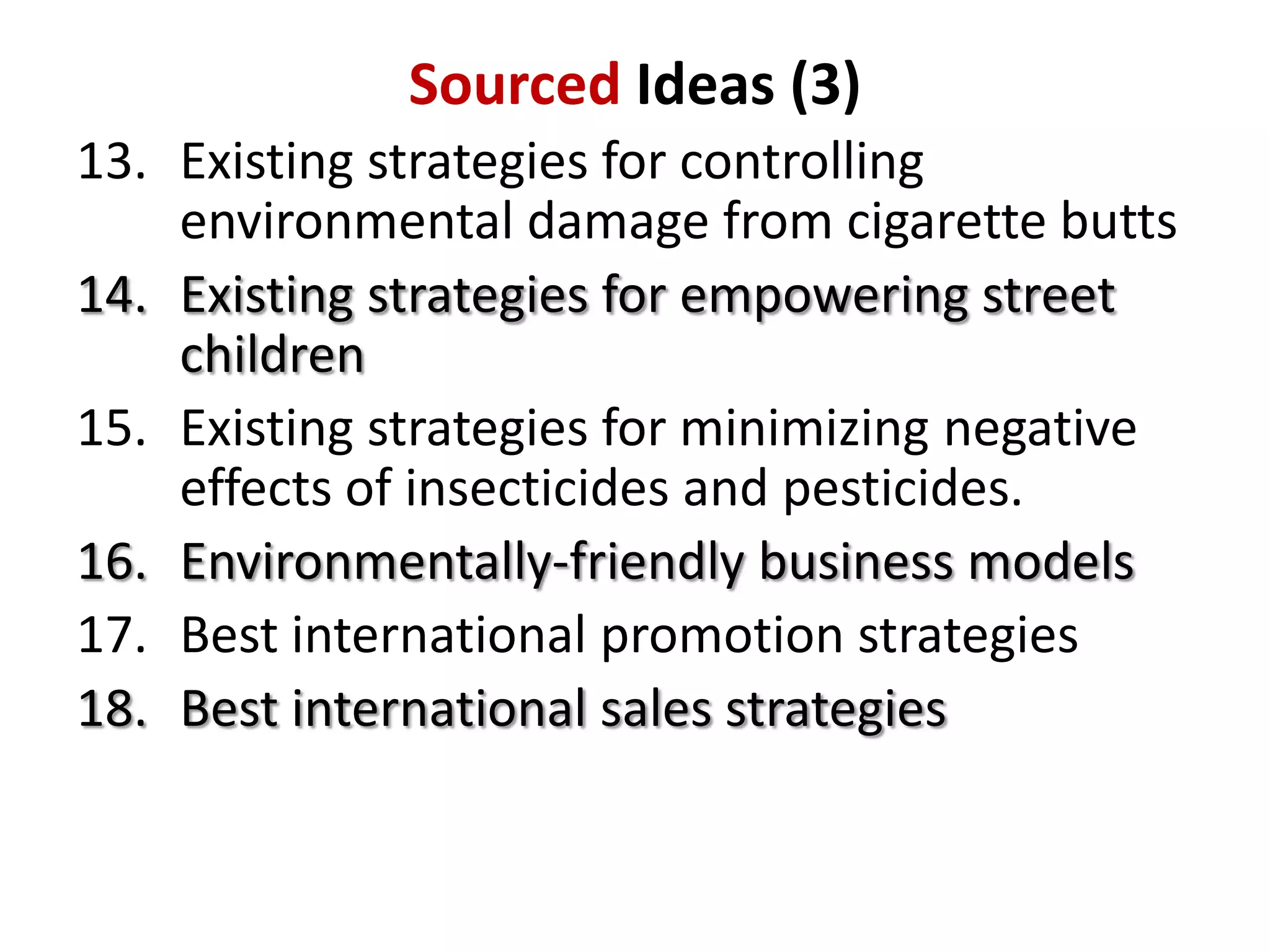 Sourced Ideas (3)
13. Existing strategies for controlling
environmental damage from cigarette butts
14. Existing strategies for empowering street
children
15. Existing strategies for minimizing negative
effects of insecticides and pesticides.
16. Environmentally-friendly business models
17. Best international promotion strategies
18. Best international sales strategies

 