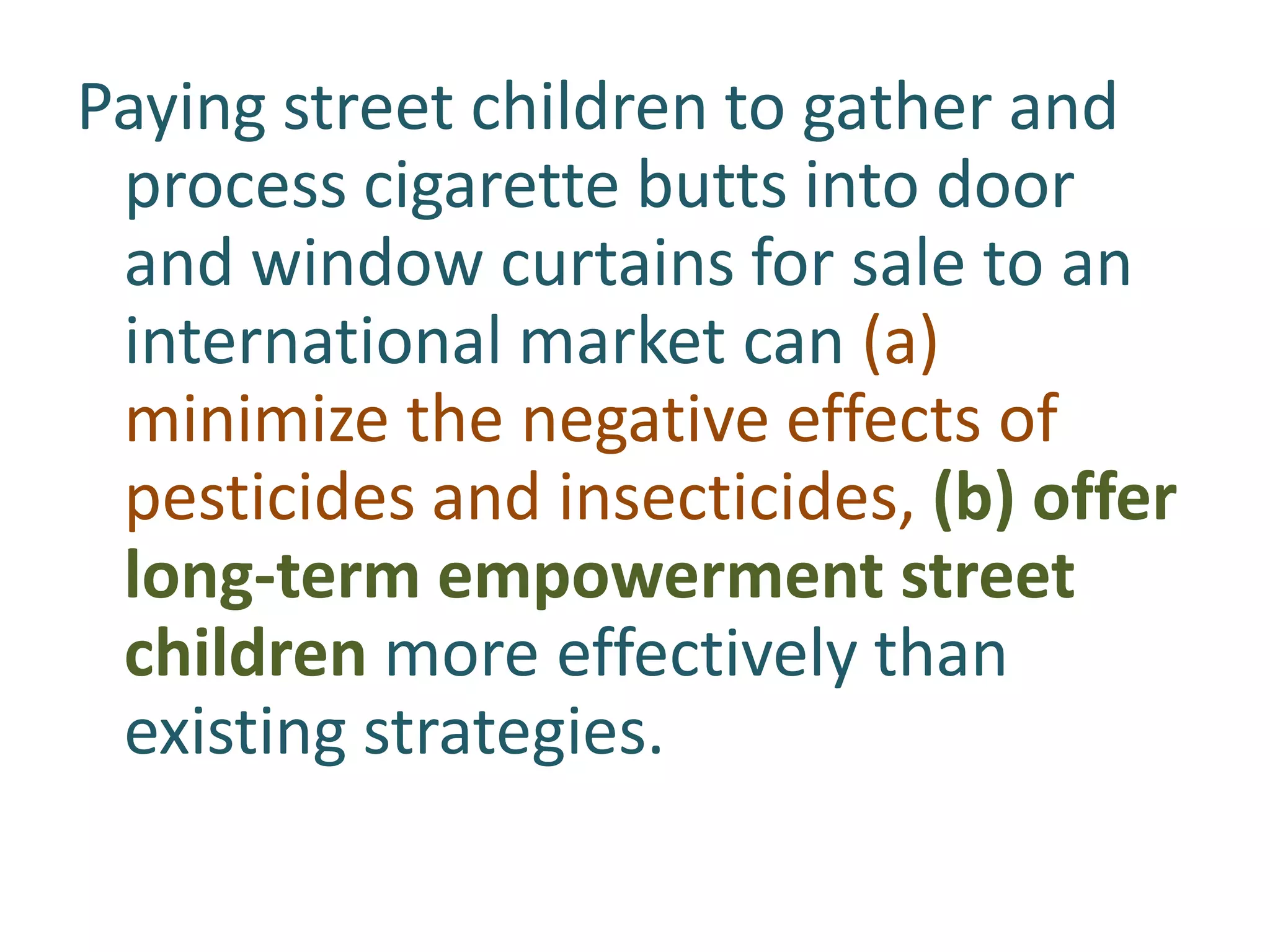 Paying street children to gather and
process cigarette butts into door
and window curtains for sale to an
international market can (a)
minimize the negative effects of
pesticides and insecticides, (b) offer
long-term empowerment street
children more effectively than
existing strategies.

 