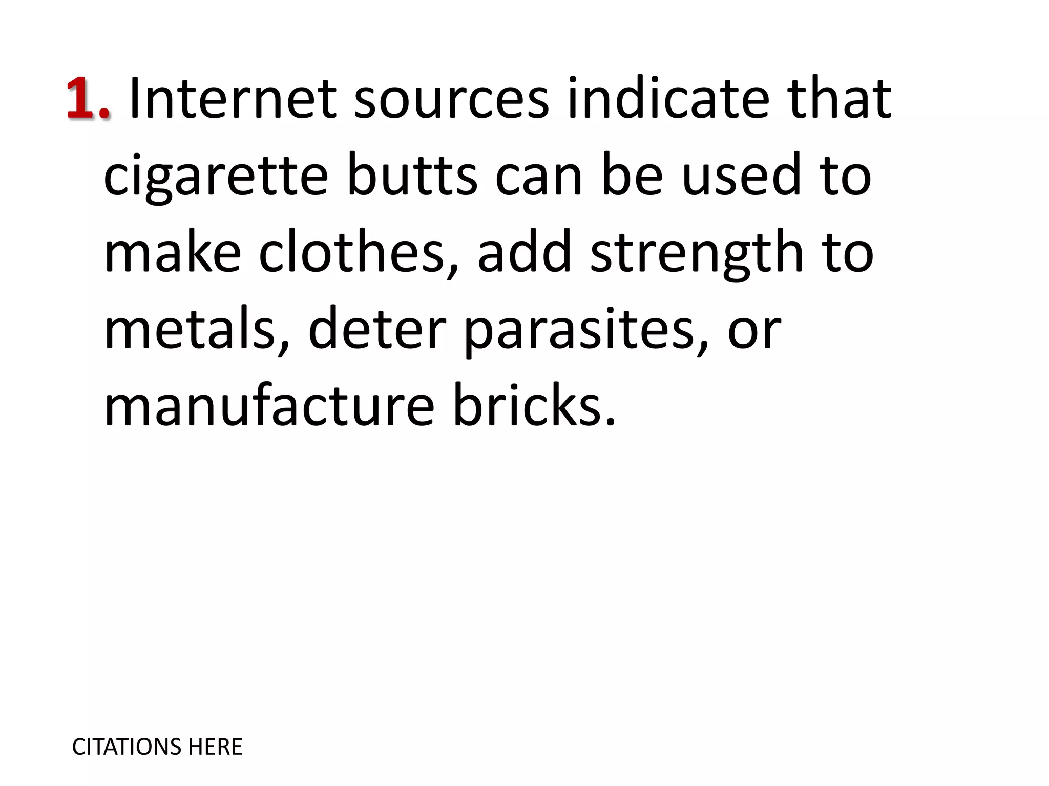 1. Internet sources indicate that
cigarette butts can be used to
make clothes, add strength to
metals, deter parasites, or
manufacture bricks.

CITATIONS HERE

 