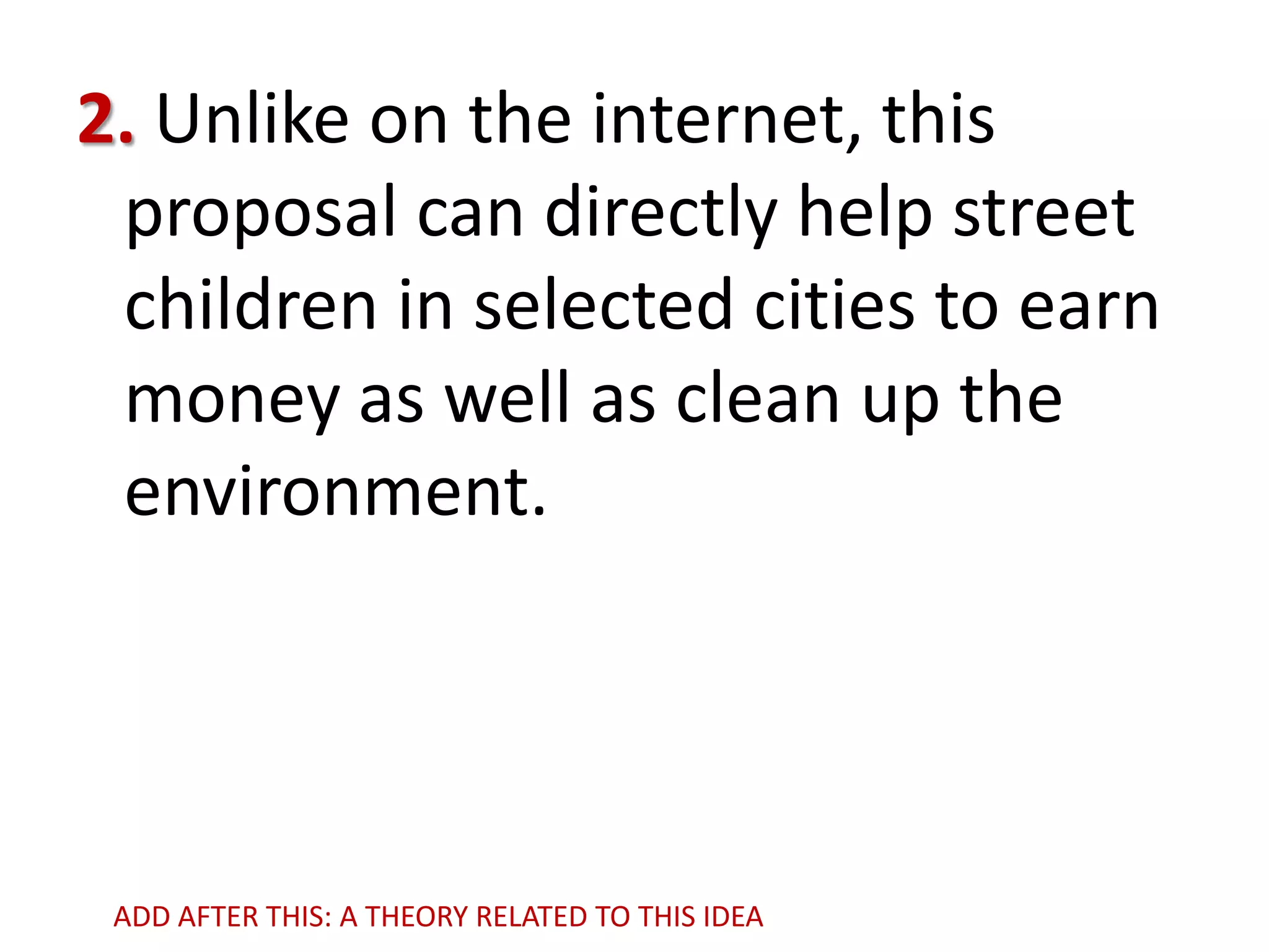 2. Unlike on the internet, this
proposal can directly help street
children in selected cities to earn
money as well as clean up the
environment.

ADD AFTER THIS: A THEORY RELATED TO THIS IDEA

 