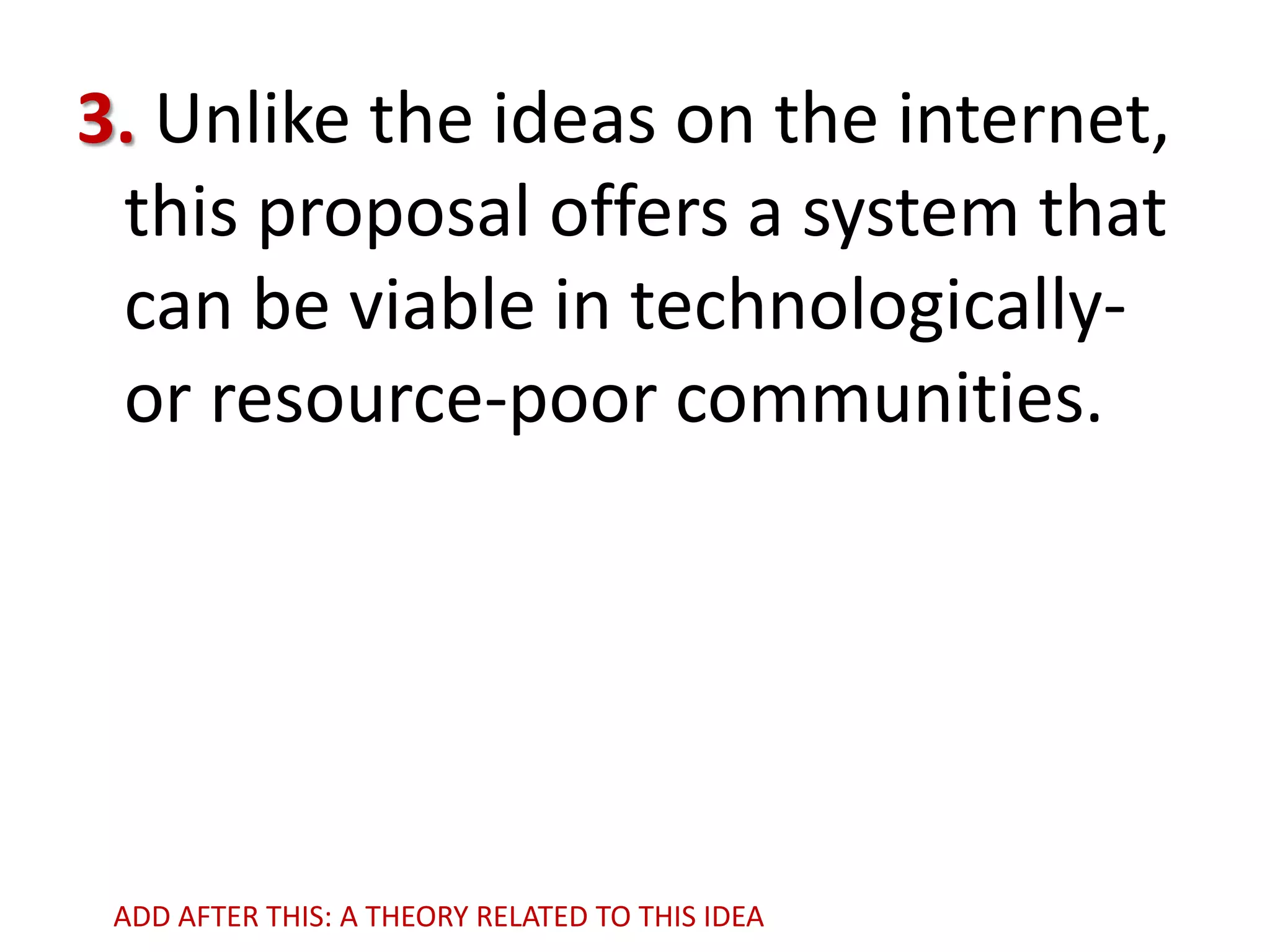 3. Unlike the ideas on the internet,
this proposal offers a system that
can be viable in technologicallyor resource-poor communities.

ADD AFTER THIS: A THEORY RELATED TO THIS IDEA

 
