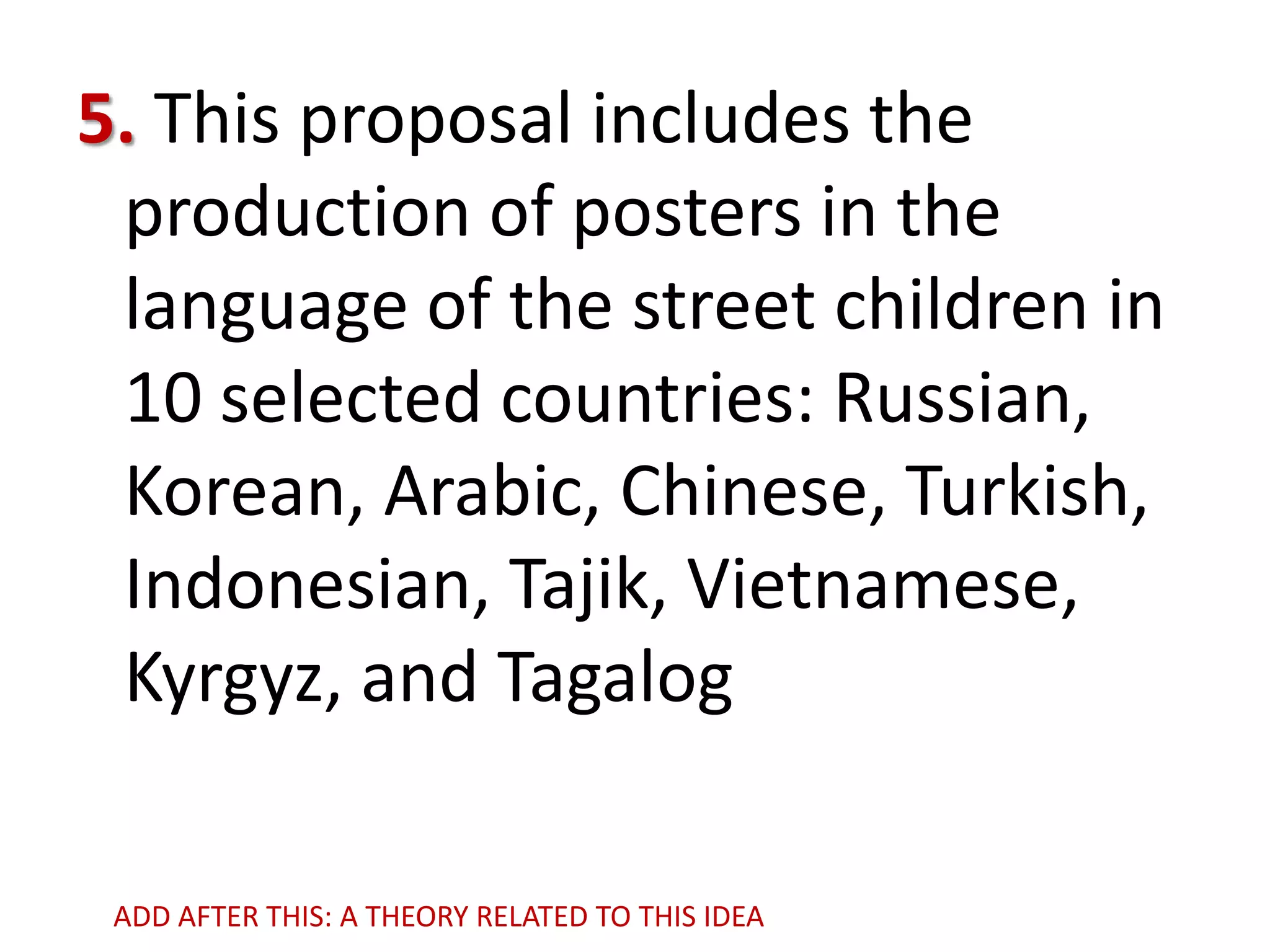 5. This proposal includes the
production of posters in the
language of the street children in
10 selected countries: Russian,
Korean, Arabic, Chinese, Turkish,
Indonesian, Tajik, Vietnamese,
Kyrgyz, and Tagalog
ADD AFTER THIS: A THEORY RELATED TO THIS IDEA

 