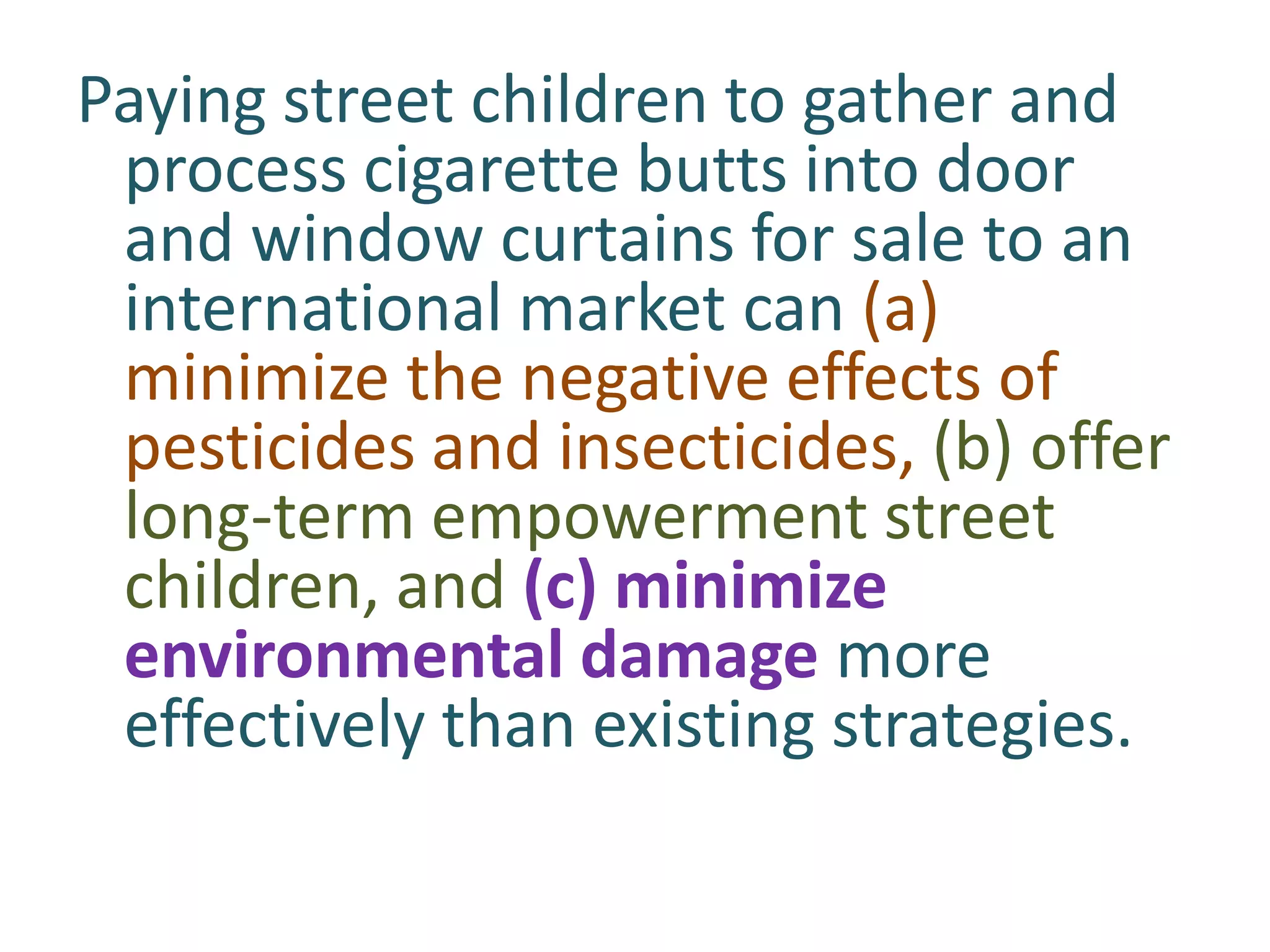 Paying street children to gather and
process cigarette butts into door
and window curtains for sale to an
international market can (a)
minimize the negative effects of
pesticides and insecticides, (b) offer
long-term empowerment street
children, and (c) minimize
environmental damage more
effectively than existing strategies.

 