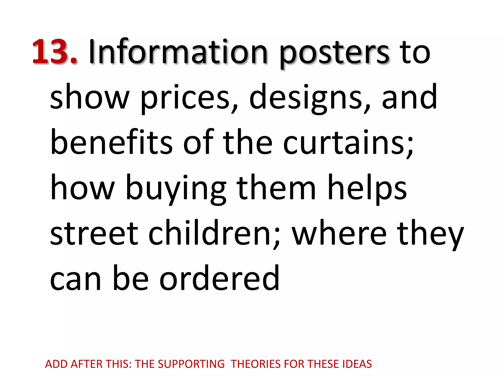 13. Information posters to
show prices, designs, and
benefits of the curtains;
how buying them helps
street children; where they
can be ordered
ADD AFTER THIS: THE SUPPORTING THEORIES FOR THESE IDEAS

 