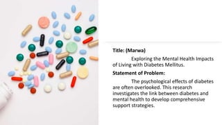Title: (Marwa)
Exploring the Mental Health Impacts
of Living with Diabetes Mellitus.
Statement of Problem:
The psychological effects of diabetes
are often overlooked. This research
investigates the link between diabetes and
mental health to develop comprehensive
support strategies.
 