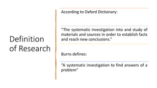Definition
of Research
According to Oxford Dictionary:
“The systematic investigation into and study of
materials and sources in order to establish facts
and reach new conclusions.”
Burns defines:
“A systematic investigation to find answers of a
problem”
 