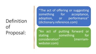 Definition
of
Proposal:
“The act of offering or suggesting
something for acceptance,
adoption, or performance”
(dictionary.reference.com)
“An act of putting forward or
stating something for
consideration” (merriam-
webster.com)
 