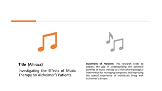 Title (Ali raza)
Investigating the Effects of Music
Therapy on Alzheimer’s Patients
Statement of Problem: This research seeks to
address the gap in understanding the potential
benefits of music therapy as a non-pharmacological
intervention for managing symptoms and improving
the overall experience of individuals living with
Alzheimer’s disease.
 
