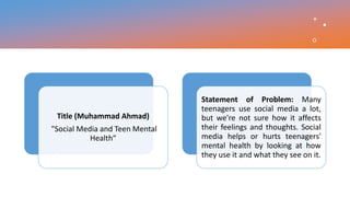 Title (Muhammad Ahmad)
"Social Media and Teen Mental
Health“
Statement of Problem: Many
teenagers use social media a lot,
but we're not sure how it affects
their feelings and thoughts. Social
media helps or hurts teenagers'
mental health by looking at how
they use it and what they see on it.
 