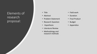 Elements of
research
proposal:
• Title
• Abstract
• Problem Statement
• Research Question
• Hypothesis
• Literature Review
• Methodology and
research methods
• Field work
• Duration
• Final Product
• Budget
• Appendice
 