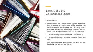 Limitations and
Delimitations…Cont
• Delimitations
• Delimitations are choices made by the researcher
which should be mentioned. They describe the
boundaries that you have set for the study. This is
the place to explain. The things that you are not
doing (and why you have chosen not to do them).
• The literature you will not review (and why not).
• The population you are not studying (and why
not).
• The methodological procedures you will not use
(and why you will not use them).
 