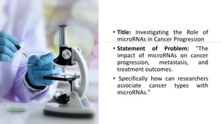 • Title: Investigating the Role of
microRNAs in Cancer Progression
• Statement of Problem: "The
impact of microRNAs on cancer
progression, metastasis, and
treatment outcomes.
• Specifically how can researchers
associate cancer types with
microRNAs."
 