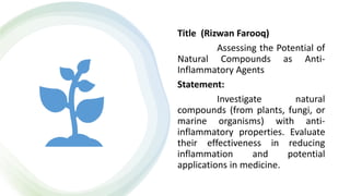 Title (Rizwan Farooq)
Assessing the Potential of
Natural Compounds as Anti-
Inflammatory Agents
Statement:
Investigate natural
compounds (from plants, fungi, or
marine organisms) with anti-
inflammatory properties. Evaluate
their effectiveness in reducing
inflammation and potential
applications in medicine.
 