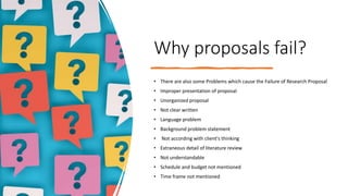 Why proposals fail?
• There are also some Problems which cause the Failure of Research Proposal
• Improper presentation of proposal
• Unorganized proposal
• Not clear written
• Language problem
• Background problem statement
• Not according with client's thinking
• Extraneous detail of literature review
• Not understandable
• Schedule and budget not mentioned
• Time frame not mentioned
 