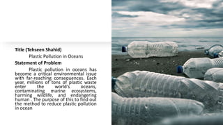 Title (Tehseen Shahid)
Plastic Pollution in Oceans
Statement of Problem
Plastic pollution in oceans has
become a critical environmental issue
with far-reaching consequences. Each
year, millions of tons of plastic waste
enter the world's oceans,
contaminating marine ecosystems,
harming wildlife, and endangering
human . The purpose of this to find out
the method to reduce plastic pollution
in ocean
 