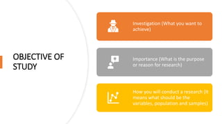 OBJECTIVE OF
STUDY
Investigation (What you want to
achieve)
Importance (What is the purpose
or reason for research)
How you will conduct a research (It
means what should be the
variables, population and samples)
 