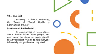 Title: (Aleena)
"Breaking the Silence: Addressing
the Taboo of Mental Health in
Communities of Color“
Statement of The Problem:
In communities of color, silence
about mental health hurts people. We
need to end the stigma and make culturally
sensitive support systems to help everyone
talk openly and get the care they need.
 
