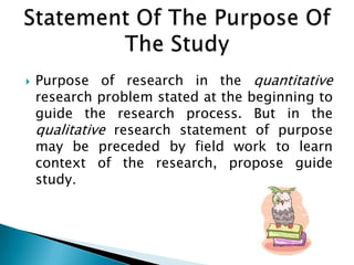  Purpose of research in the quantitative
research problem stated at the beginning to
guide the research process. But in the
qualitative research statement of purpose
may be preceded by field work to learn
context of the research, propose guide
study.
 