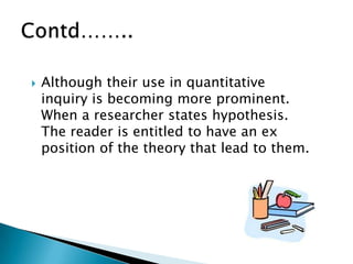  Although their use in quantitative
inquiry is becoming more prominent.
When a researcher states hypothesis.
The reader is entitled to have an ex
position of the theory that lead to them.
 