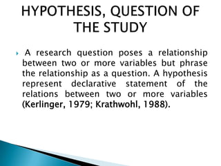 A research question poses a relationship
between two or more variables but phrase
the relationship as a question. A hypothesis
represent declarative statement of the
relations between two or more variables
(Kerlinger, 1979; Krathwohl, 1988).
 