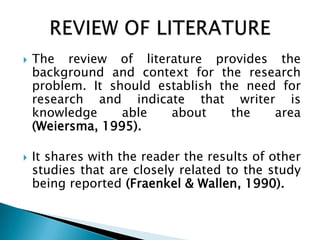  The review of literature provides the
background and context for the research
problem. It should establish the need for
research and indicate that writer is
knowledge able about the area
(Weiersma, 1995).
 It shares with the reader the results of other
studies that are closely related to the study
being reported (Fraenkel & Wallen, 1990).
 