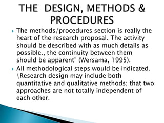 The methods/procedures section is really the
heart of the research proposal. The activity
should be described with as much details as
possible., the continuity between them
should be apparent” (Wersama, 1995).
 All methodological steps would be indicated.
Research design may include both
quantitative and qualitative methods; that two
approaches are not totally independent of
each other.
 