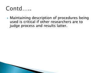  Maintaining description of procedures being
used is critical if other researchers are to
judge process and results latter.
 