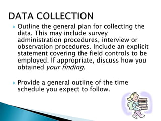  Outline the general plan for collecting the
data. This may include survey
administration procedures, interview or
observation procedures. Include an explicit
statement covering the field controls to be
employed. If appropriate, discuss how you
obtained your finding.
 Provide a general outline of the time
schedule you expect to follow.
 